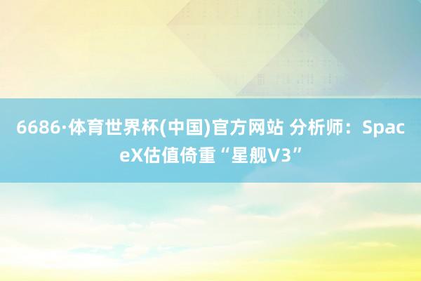 6686·体育世界杯(中国)官方网站 分析师：SpaceX估值倚重“星舰V3”