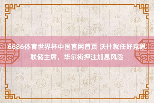 6686体育世界杯中国官网首页 沃什就任好意思联储主席，华尔街押注加息风险