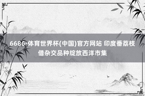 6686·体育世界杯(中国)官方网站 印度番荔枝借杂交品种绽放西洋市集