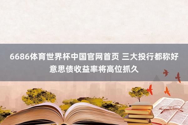 6686体育世界杯中国官网首页 三大投行都称好意思债收益率将高位抓久