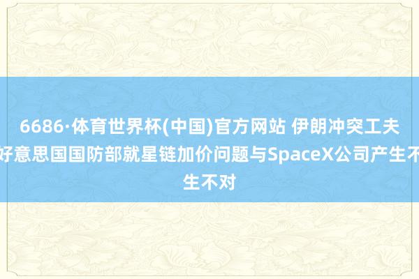 6686·体育世界杯(中国)官方网站 伊朗冲突工夫，好意思国国防部就星链加价问题与SpaceX公司产生不对