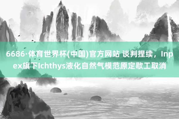 6686·体育世界杯(中国)官方网站 谈判捏续，Inpex旗下Ichthys液化自然气模范原定歇工取消