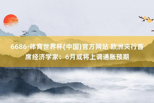 6686·体育世界杯(中国)官方网站 欧洲央行首席经济学家：6月或将上调通胀预期