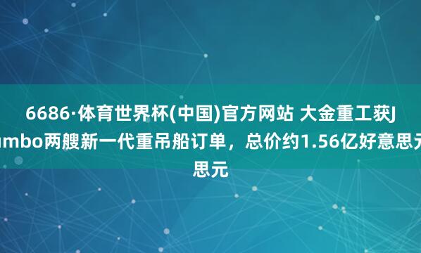 6686·体育世界杯(中国)官方网站 大金重工获Jumbo两艘新一代重吊船订单，总价约1.56亿好意思元