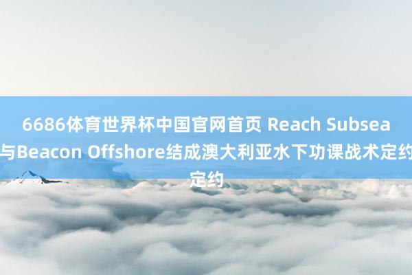 6686体育世界杯中国官网首页 Reach Subsea与Beacon Offshore结成澳大利亚水下功课战术定约