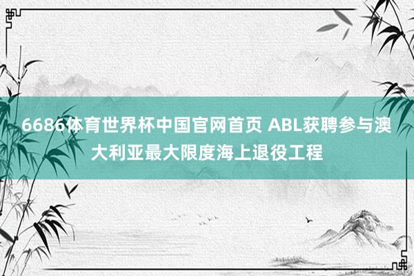 6686体育世界杯中国官网首页 ABL获聘参与澳大利亚最大限度海上退役工程