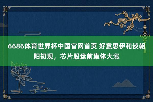 6686体育世界杯中国官网首页 好意思伊和谈朝阳初现，芯片股盘前集体大涨
