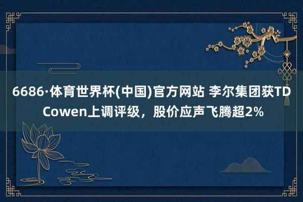 6686·体育世界杯(中国)官方网站 李尔集团获TD Cowen上调评级，股价应声飞腾超2%