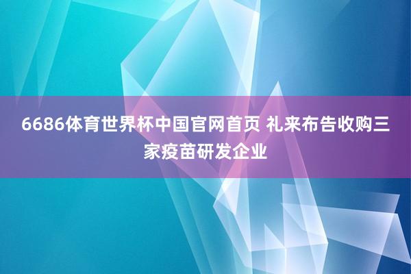 6686体育世界杯中国官网首页 礼来布告收购三家疫苗研发企业