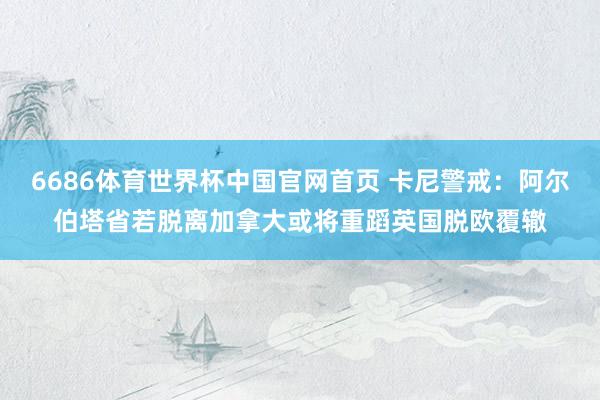 6686体育世界杯中国官网首页 卡尼警戒：阿尔伯塔省若脱离加拿大或将重蹈英国脱欧覆辙