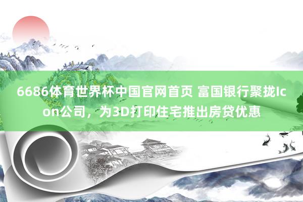 6686体育世界杯中国官网首页 富国银行聚拢Icon公司，为3D打印住宅推出房贷优惠