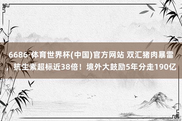 6686·体育世界杯(中国)官方网站 双汇猪肉暴雷，抗生素超标近38倍！境外大鼓励5年分走190亿
