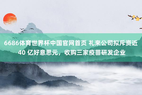 6686体育世界杯中国官网首页 礼来公司拟斥资近 40 亿好意思元，收购三家疫苗研发企业