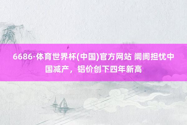 6686·体育世界杯(中国)官方网站 阛阓担忧中国减产，铝价创下四年新高