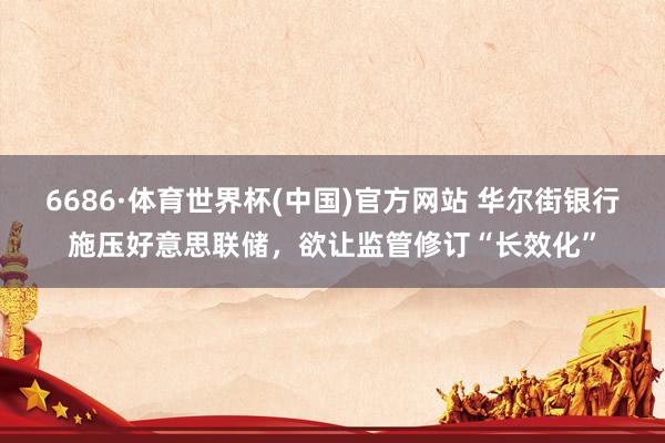 6686·体育世界杯(中国)官方网站 华尔街银行施压好意思联储，欲让监管修订“长效化”