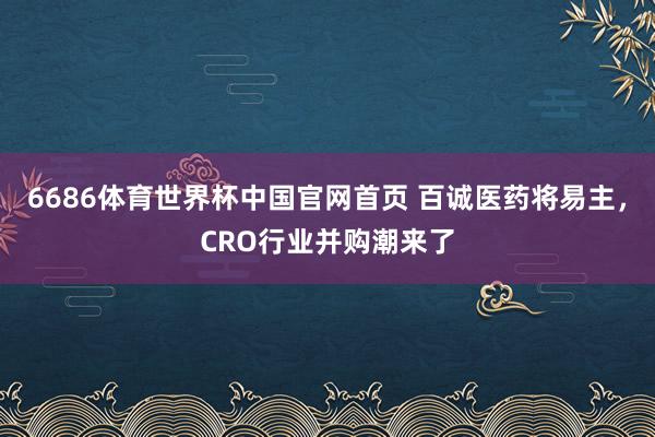 6686体育世界杯中国官网首页 百诚医药将易主，CRO行业并购潮来了