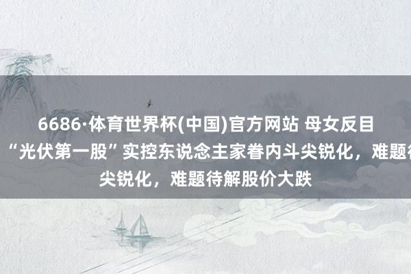 6686·体育世界杯(中国)官方网站 母女反目、对簿法庭！“光伏第一股”实控东说念主家眷内斗尖锐化，难题待解股价大跌