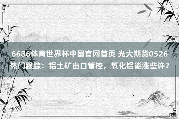 6686体育世界杯中国官网首页 光大期货0526热门跟踪：铝土矿出口管控，氧化铝能涨些许？