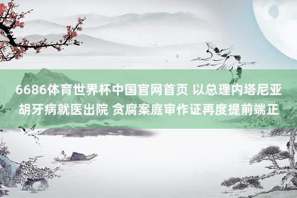 6686体育世界杯中国官网首页 以总理内塔尼亚胡牙病就医出院 贪腐案庭审作证再度提前端正