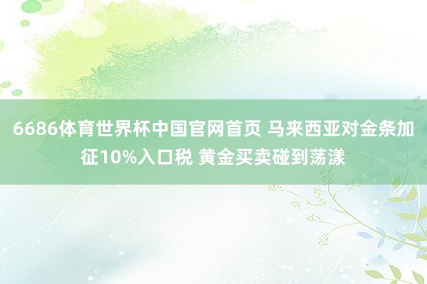 6686体育世界杯中国官网首页 马来西亚对金条加征10%入口税 黄金买卖碰到荡漾