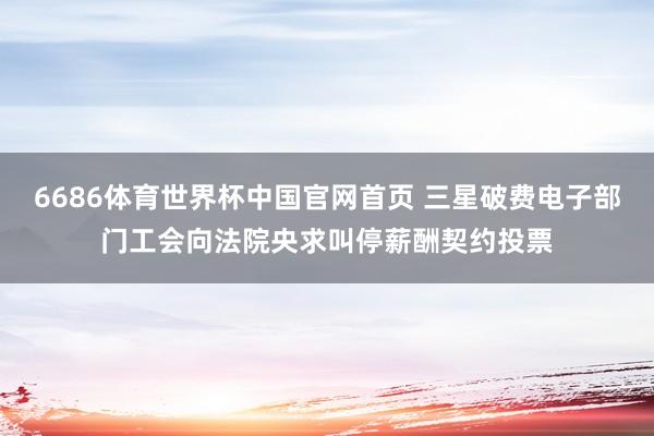 6686体育世界杯中国官网首页 三星破费电子部门工会向法院央求叫停薪酬契约投票