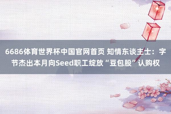 6686体育世界杯中国官网首页 知情东谈主士：字节杰出本月向Seed职工绽放“豆包股”认购权