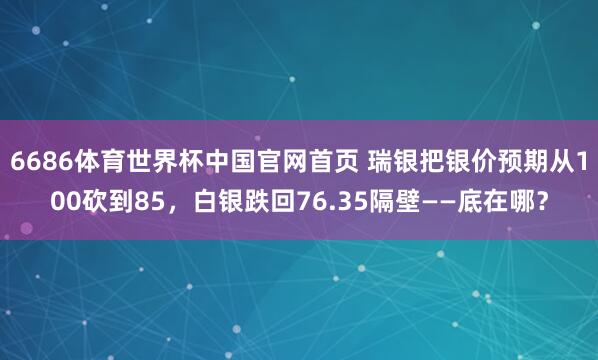 6686体育世界杯中国官网首页 瑞银把银价预期从100砍到85，白银跌回76.35隔壁——底在哪？