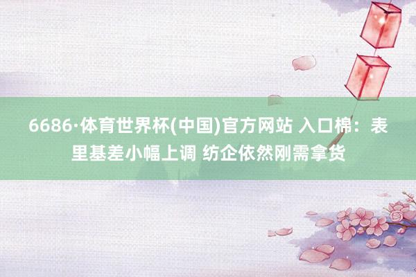 6686·体育世界杯(中国)官方网站 入口棉：表里基差小幅上调 纺企依然刚需拿货