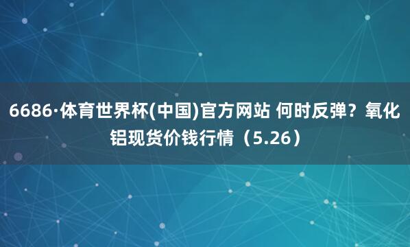 6686·体育世界杯(中国)官方网站 何时反弹？氧化铝现货价钱行情（5.26）