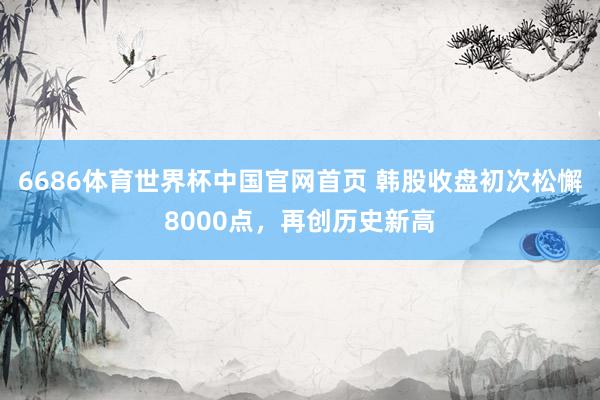 6686体育世界杯中国官网首页 韩股收盘初次松懈8000点，再创历史新高