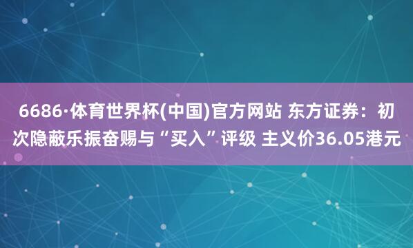 6686·体育世界杯(中国)官方网站 东方证券：初次隐蔽乐振奋赐与“买入”评级 主义价36.05港元