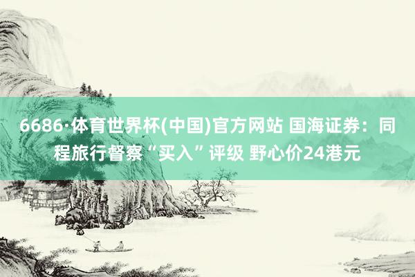 6686·体育世界杯(中国)官方网站 国海证券：同程旅行督察“买入”评级 野心价24港元