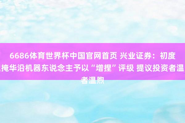 6686体育世界杯中国官网首页 兴业证券：初度遮掩华沿机器东说念主予以“增捏”评级 提议投资者温煦