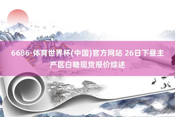 6686·体育世界杯(中国)官方网站 26日下昼主产区白糖现货报价综述