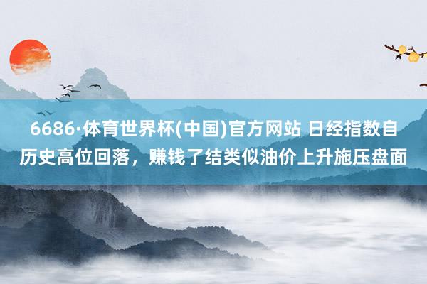 6686·体育世界杯(中国)官方网站 日经指数自历史高位回落，赚钱了结类似油价上升施压盘面