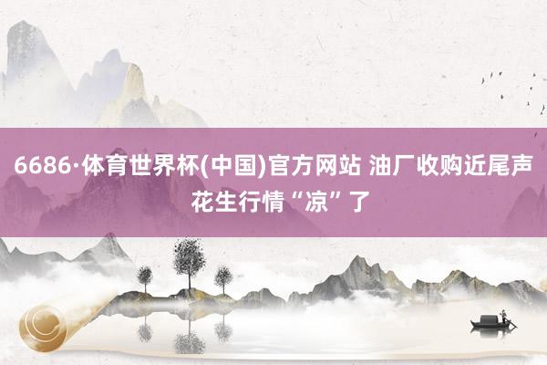 6686·体育世界杯(中国)官方网站 油厂收购近尾声  花生行情“凉”了