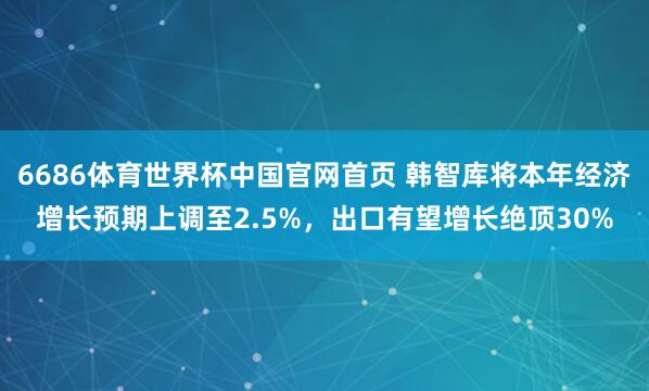 6686体育世界杯中国官网首页 韩智库将本年经济增长预期上调至2.5%，出口有望增长绝顶30%