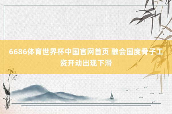 6686体育世界杯中国官网首页 融会国度骨子工资开动出现下滑