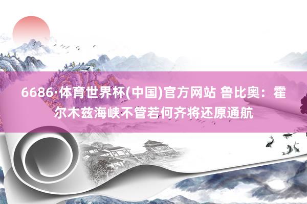 6686·体育世界杯(中国)官方网站 鲁比奥：霍尔木兹海峡不管若何齐将还原通航