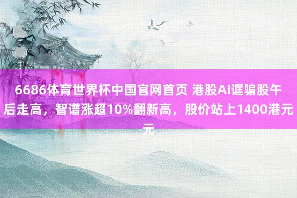 6686体育世界杯中国官网首页 港股AI诓骗股午后走高，智谱涨超10%翻新高，股价站上1400港元