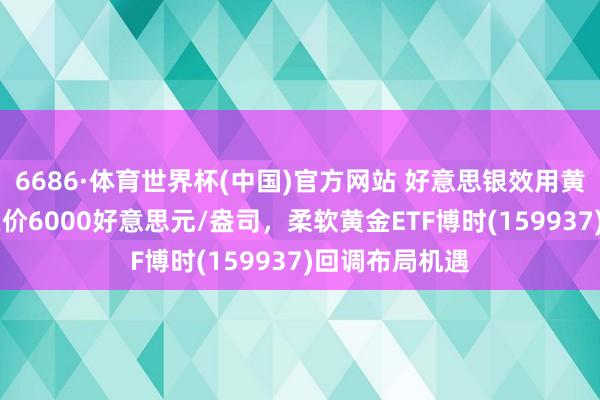 6686·体育世界杯(中国)官方网站 好意思银效用黄金12个月所在价6000好意思元/盎司，柔软黄金ETF博时(159937)回调布局机遇