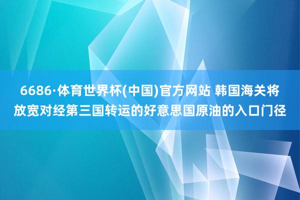 6686·体育世界杯(中国)官方网站 韩国海关将放宽对经第三国转运的好意思国原油的入口门径