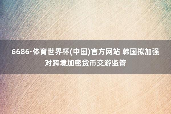 6686·体育世界杯(中国)官方网站 韩国拟加强对跨境加密货币交游监管