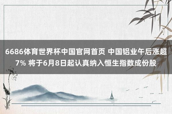 6686体育世界杯中国官网首页 中国铝业午后涨超7% 将于6月8日起认真纳入恒生指数成份股