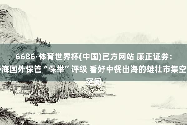 6686·体育世界杯(中国)官方网站 廉正证券：特海国外保管“保举”评级 看好中餐出海的雄壮市集空间
