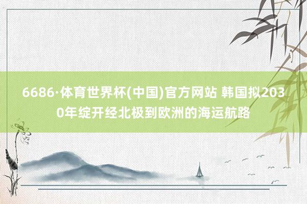 6686·体育世界杯(中国)官方网站 韩国拟2030年绽开经北极到欧洲的海运航路