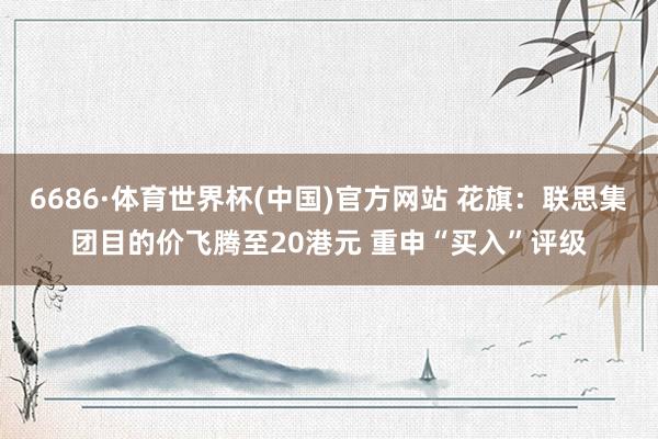 6686·体育世界杯(中国)官方网站 花旗：联思集团目的价飞腾至20港元 重申“买入”评级