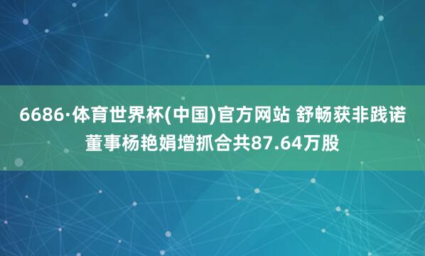 6686·体育世界杯(中国)官方网站 舒畅获非践诺董事杨艳娟增抓合共87.64万股