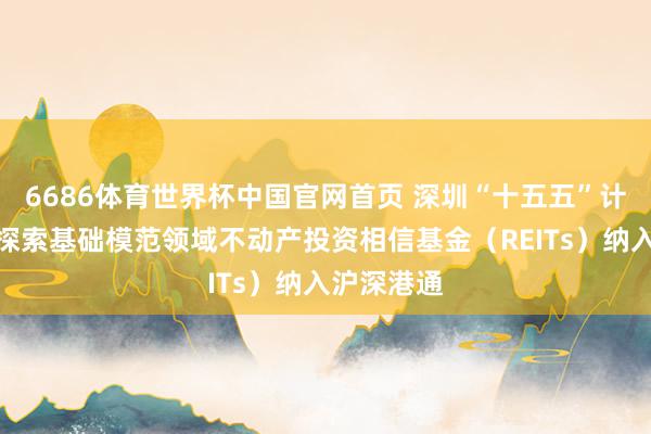 6686体育世界杯中国官网首页 深圳“十五五”计算纲领：探索基础模范领域不动产投资相信基金（REITs）纳入沪深港通