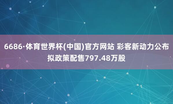6686·体育世界杯(中国)官方网站 彩客新动力公布拟政策配售797.48万股